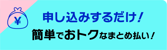 申し込みするだけ！簡単でおトクなまとめ払い！