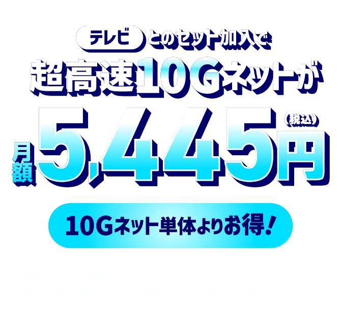 テレビとのセット加入で超高速10Gネットが月額5,445円（税込）！10Gネット 単体よりお得！※2年定期契約の場合　※インターネット単独の場合は月額5,940円（税込）
