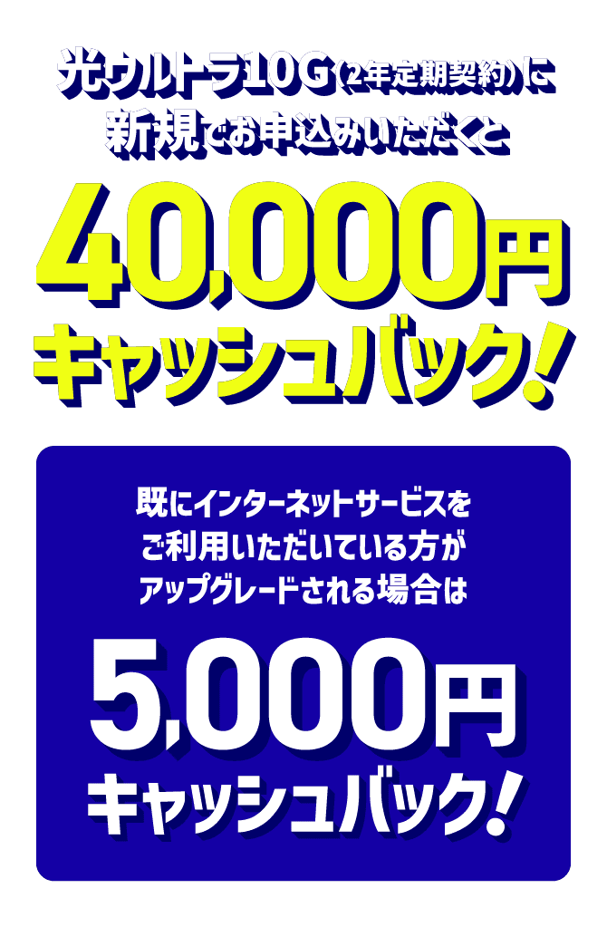 光ウルトラ10G（2年定期契約）に新規でお申込みいただくと40,000円キャッシュバック！既にインターネットサービスをご利用いただいている方がアップグレードされる場合は5,000円キャッシュバック！