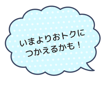 いまよりおトクにつかえるかも！