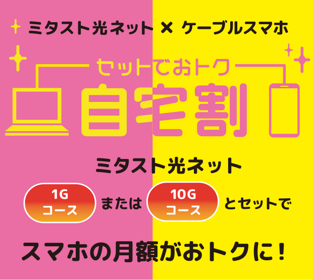 ミタスト光ネット×ケーブルスマホセットでおトク自宅割、ミタスト光ネット、1Gコースまたは10Gコースとセットでスマホの月額がおトクに！