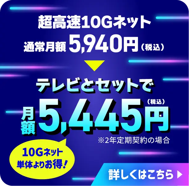 超高速10Gネット 通常月額5,940円（税込）がテレビとセットで月額5,445円（税込）！（※2年定期契約の場合）10Gネット単体よりお得！　詳しくはこちら
